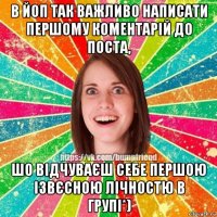 в йоп так важливо написати першому коментарій до поста, шо відчуваєш себе першою ізвєсною лічностю в групі*)