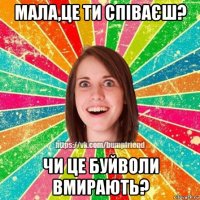 мала,це ти співаєш? чи це буйволи вмирають?