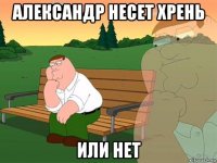 александр несет хрень или нет