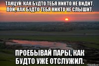 танцуй, как будто тебя никто не видит. пой, как будто тебя никто не слышит. проебывай пары, как будто уже отслужил.