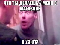 что ты делаешь у меня в магазине в 23:01?