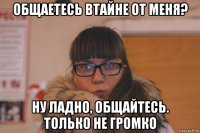 общаетесь втайне от меня? ну ладно, общайтесь. только не громко