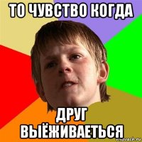 то чувство когда друг выёживаеться