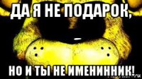 да я не подарок, но и ты не именинник!