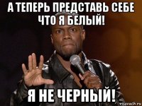 а теперь представь себе что я белый! я не черный!