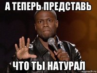 а теперь представь что ты натурал