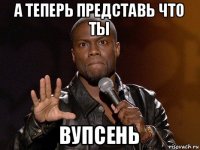 а теперь представь что ты вупсень