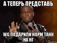 а теперь представь wg подарили норм танк на нг