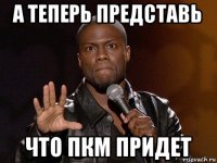 а теперь представь что пкм придет