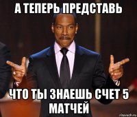 а теперь представь что ты знаешь счет 5 матчей