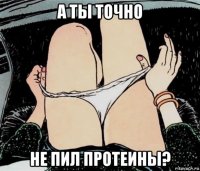 а ты точно не пил протеины?