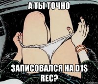 а ты точно записовался на d1s rec?