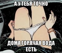 а у тебя точно дома горячая вода есть