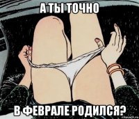 а ты точно в феврале родился?