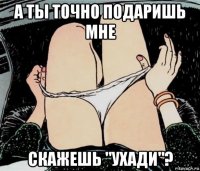 а ты точно подаришь мне скажешь "ухади"?