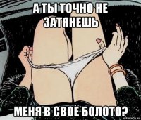 а ты точно не затянешь меня в своё болото?