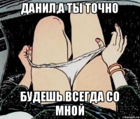 данил,а ты точно будешь всегда со мной