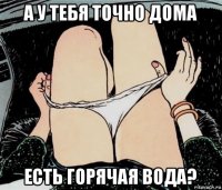 а у тебя точно дома есть горячая вода?