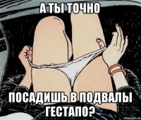 а ты точно посадишь в подвалы гестапо?