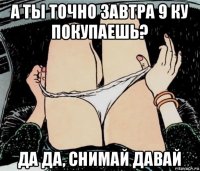 а ты точно завтра 9 ку покупаешь? да да, снимай давай