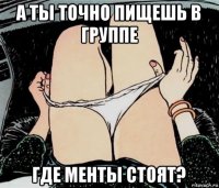 а ты точно пищешь в группе где менты стоят?