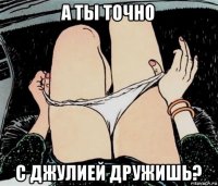 а ты точно с джулией дружишь?