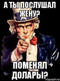 а ты послушал жену? поменял долары?