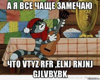 а я все чаще замечаю что vtyz rfr ,elnj rnjnj gjlvbybk
