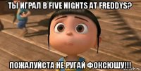 ты играл в five nights at freddys? пожалуйста не ругай фоксюшу!!!