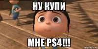 ну купи мне ps4!!!