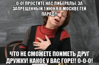 о-о! простите нас либералы, за запрещенный 1 июня в москве гей парад!! что не сможете поиметь друг дружку! какое у вас горе!! о-о-о!