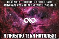 я так хочу тебя обнять и ни когда не отпускать чтоб крепко крепко целовать!!! я люблю тебя наталья!