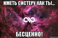 иметь систеру как ты... бесценно!