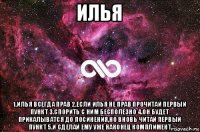 илья 1.илья всегда прав 2.если илья не прав прочитай первый пункт 3.спорить с ним бесполезно 4.он будет прикалыватся до посинения,но вновь читай первый пункт 5.и сделай ему уже наконец комплимент