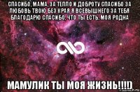 спасибо, мама, за тепло и доброту спасибо за любовь твою без края я всевышнего за тебя благодарю спасибо, что ты есть, моя родна мамулик ты моя жизнь!!!!)