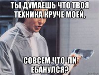 ты думаешь что твоя техника круче моей, совсем что-ли ебанулся?