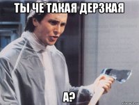 ты че такая дерзкая а?