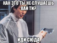 как это ты не слушаешь вай ти? иди сюда