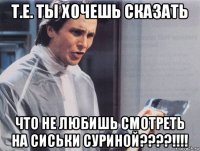 т.е. ты хочешь сказать что не любишь смотреть на сиськи суриной????!!!!