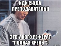 иди сюда, преподаватель!! это у кого реферат "полная хрень"?