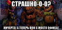 страшно-о-о? ничерта! а теперь вон с моего офиса!