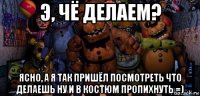 э, чё делаем? ясно, а я так пришёл посмотреть что делаешь ну и в костюм пропихнуть =)