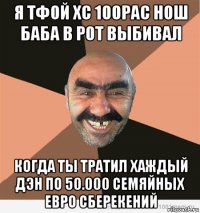 я тфой хс 100рас нош баба в рот выбивал когда ты тратил хаждый дэн по 50.000 семяйных евро сберекений