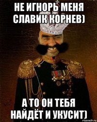 не игнорь меня славик корнев) а то он тебя найдёт и укусит)