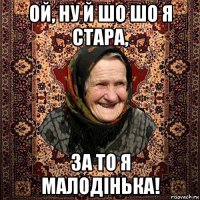 ой, ну й шо шо я стара, за то я малодінька!