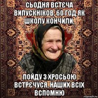 сьодня встєча випускніков, 60 год як школу кончили, пойду з хросьою встрєчуся, наших всіх вспомню