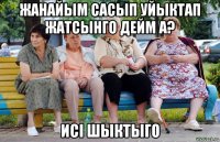 жанайым сасып уйыктап жатсынго дейм а? исі шыктыго