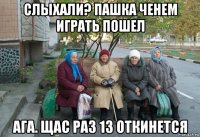 слыхали? пашка ченем играть пошел ага. щас раз 13 откинется