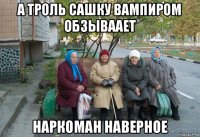 а троль сашку вампиром обзываает наркоман наверное