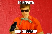 го играть или зассал?